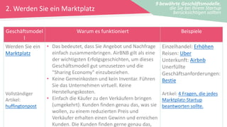 2. Werden Sie ein Marktplatz
9 bewährte Geschäftsmodelle,
die Sie bei Ihrem Startup
berücksichtigen sollten
Geschäftsmodel
l
Warum es funktioniert Beispiele
Werden Sie ein
Marktplatz
Vollständiger
Artikel:
huffingtonpost
• Das bedeutet, dass Sie Angebot und Nachfrage
einfach zusammenbringen. AirBNB gilt als eine
der wichtigsten Erfolgsgeschichten, um dieses
Geschäftsmodell gut umzusetzen und die
"Sharing Economy" einzubeziehen.
• Keine Gemeinkosten und kein Inventar. Führen
Sie das Unternehmen virtuell. Keine
Herstellungskosten.
• Einfach die Käufer zu den Verkäufern bringen
(umgekehrt). Kunden finden genau das, was sie
wollen, zu einem reduzierten Preis und
Verkäufer erhalten einen Gewinn und erreichen
Kunden. Die Kunden finden gerne genau das,
Einzelhandel: Erhöhen
Reisen: Uber
Unterkunft: Airbnb
Unerfüllte
Geschäftsanforderungen:
Bestie
Artikel: 4 Fragen, die jedes
Marktplatz-Startup
beantworten sollte.
 