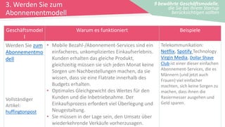 3. Werden Sie zum
Abonnementmodell
9 bewährte Geschäftsmodelle,
die Sie bei Ihrem Startup
berücksichtigen sollten
Geschäftsmodel
l
Warum es funktioniert Beispiele
Werden Sie zum
Abonnementmo
dell
Vollständiger
Artikel:
huffingtonpost
• Mobile Bezahl-/Abonnement-Services sind ein
einfacheres, unkompliziertes Einkaufserlebnis.
Kunden erhalten das gleiche Produkt,
gleichzeitig müssen sie sich jeden Monat keine
Sorgen um Nachbestellungen machen, da sie
wissen, dass sie eine Flatrate innerhalb des
Budgets erhalten.
• Optimales Gleichgewicht des Wertes für den
Kunden und die Inbetriebnahme. Der
Einkaufsprozess erfordert viel Überlegung und
Neugestaltung.
• Sie müssen in der Lage sein, den Umsatz über
wiederkehrende Verkäufe vorherzusagen.
Telekommunikation:
Netflix, Spotify Technology
Virgin Media, Dollar Shave
Club ist einer dieser einfachen
Abonnement-Services, die es
Männern (und jetzt auch
Frauen) viel einfacher
machten, sich keine Sorgen zu
machen, dass ihnen die
Rasiermesser ausgehen und
Geld sparen.
 