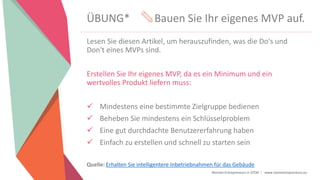Women Entrepreneurs in STEM | www.stementrepreneurs.eu
ÜBUNG* Bauen Sie Ihr eigenes MVP auf.
Lesen Sie diesen Artikel, um herauszufinden, was die Do's und
Don't eines MVPs sind.
Erstellen Sie Ihr eigenes MVP, da es ein Minimum und ein
wertvolles Produkt liefern muss:
 Mindestens eine bestimmte Zielgruppe bedienen
 Beheben Sie mindestens ein Schlüsselproblem
 Eine gut durchdachte Benutzererfahrung haben
 Einfach zu erstellen und schnell zu starten sein
Quelle: Erhalten Sie intelligentere Inbetriebnahmen für das Gebäude
 