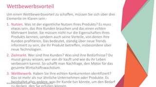 Women Entrepreneurs in STEM | www.stementrepreneurs.eu
Wettbewerbsvorteil
Um einen Wettbewerbsvorteil zu schaffen, müssen Sie sich über drei
Elemente im Klaren sein:-
1. Nutzen. Was ist der eigentliche Nutzen Ihres Produkts? Es muss
etwas sein, das Ihre Kunden brauchen und das einen echten
Mehrwert bietet. Sie müssen nicht nur die Eigenschaften Ihres
Produkts kennen, sondern auch seine Vorteile, von denen Ihre
Kunden profitieren. Das bedeutet, ständig über neue Trends
informiert zu sein, die Ihr Produkt betreffen, insbesondere über
neue Technologien.
2. Zielmarkt. Wer sind Ihre Kunden? Was sind ihre Bedürfnisse? Du
musst genau wissen, wer von dir kauft und wie du ihr Leben
verbessern kannst. So schafft man Nachfrage, den Motor für das
gesamte Wirtschaftswachstum.
3. Wettbewerb. Haben Sie Ihre echten Konkurrenten identifiziert?
Das ist mehr als nur ähnliche Unternehmen oder Produkte. Es
beinhaltet alles andere, was Ihr Kunde tun könnte, um den Bedarf
 