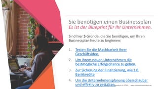 Women Entrepreneurs in STEM | www.stementrepreneurs.eu
Sie benötigen einen Businessplan
Es ist der Blueprint für Ihr Unternehmen.
Sind hier 5 Gründe, die Sie benötigen, um Ihren
Businessplan heute zu beginnen:
1. Testen Sie die Machbarkeit Ihrer
Geschäftsidee.
2. Um Ihrem neuen Unternehmen die
bestmögliche Erfolgschance zu geben.
3. Zur Sicherung der Finanzierung, wie z.B.
Bankkredite
4. Um die Unternehmensplanung überschaubar
und effektiv zu gestalten.
 