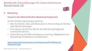 Women Entrepreneurs in STEM | www.stementrepreneurs.eu
3. Mentoring
Frauen in der Wirtschaft (Das Mentoring-Programm)
Zu den Einführungssitzungen gehören:
• Wie Ihre Werte, Ziele und Motivation zu Ihrem Erfolg als Mentee
oder Mentor beitragen.
• Erkundung, wie Sie Ihre Zeit für das Mentoring-Programm
maximieren können.
• Q & A-Sitzung mit WIB und Advance Coaching. Möglichkeit zum
Networking mit Mentees und Mentoren
https://www.womeninbusinessni.com/Programmes/The-Mentoring-
Programme.aspx
Bestehende Unterstützungen für Unternehmerinnen
Nordirland UK
 