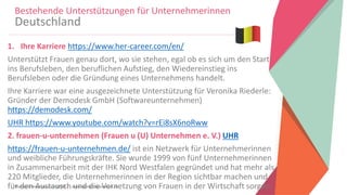 Women Entrepreneurs in STEM | www.stementrepreneurs.eu
1. Ihre Karriere https://www.her-career.com/en/
Unterstützt Frauen genau dort, wo sie stehen, egal ob es sich um den Start
ins Berufsleben, den beruflichen Aufstieg, den Wiedereinstieg ins
Berufsleben oder die Gründung eines Unternehmens handelt.
Ihre Karriere war eine ausgezeichnete Unterstützung für Veronika Riederle:
Gründer der Demodesk GmbH (Softwareunternehmen)
https://demodesk.com/
UHR https://www.youtube.com/watch?v=rEi8sX6noRww
2. frauen-u-unternehmen (Frauen u (U) Unternehmen e. V.) UHR
https://frauen-u-unternehmen.de/ ist ein Netzwerk für Unternehmerinnen
und weibliche Führungskräfte. Sie wurde 1999 von fünf Unternehmerinnen
in Zusammenarbeit mit der IHK Nord Westfalen gegründet und hat mehr als
220 Mitglieder, die Unternehmerinnen in der Region sichtbar machen und
für den Austausch und die Vernetzung von Frauen in der Wirtschaft sorgen.
Bestehende Unterstützungen für Unternehmerinnen
Deutschland
 