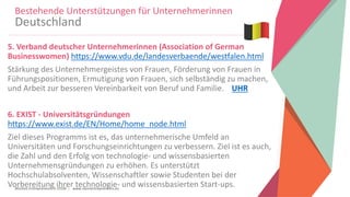 Women Entrepreneurs in STEM | www.stementrepreneurs.eu
5. Verband deutscher Unternehmerinnen (Association of German
Businesswomen) https://www.vdu.de/landesverbaende/westfalen.html
Stärkung des Unternehmergeistes von Frauen, Förderung von Frauen in
Führungspositionen, Ermutigung von Frauen, sich selbständig zu machen,
und Arbeit zur besseren Vereinbarkeit von Beruf und Familie. UHR
6. EXIST - Universitätsgründungen
https://www.exist.de/EN/Home/home_node.html
Ziel dieses Programms ist es, das unternehmerische Umfeld an
Universitäten und Forschungseinrichtungen zu verbessern. Ziel ist es auch,
die Zahl und den Erfolg von technologie- und wissensbasierten
Unternehmensgründungen zu erhöhen. Es unterstützt
Hochschulabsolventen, Wissenschaftler sowie Studenten bei der
Vorbereitung ihrer technologie- und wissensbasierten Start-ups.
Bestehende Unterstützungen für Unternehmerinnen
Deutschland
 