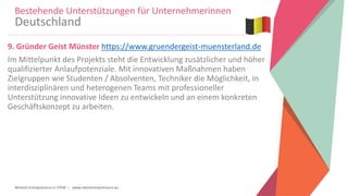 Women Entrepreneurs in STEM | www.stementrepreneurs.eu
9. Gründer Geist Münster https://www.gruendergeist-muensterland.de
Im Mittelpunkt des Projekts steht die Entwicklung zusätzlicher und höher
qualifizierter Anlaufpotenziale. Mit innovativen Maßnahmen haben
Zielgruppen wie Studenten / Absolventen, Techniker die Möglichkeit, in
interdisziplinären und heterogenen Teams mit professioneller
Unterstützung innovative Ideen zu entwickeln und an einem konkreten
Geschäftskonzept zu arbeiten.
Bestehende Unterstützungen für Unternehmerinnen
Deutschland
 
