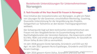 Women Entrepreneurs in STEM | www.stementrepreneurs.eu
Bestehende Unterstützungen für Unternehmerinnen
Norwegen
2. Tech Founder of the Year Award für Frauen in Norwegen
Eine Initiative des Innovationsrates von Norwegen, es gibt ein Paket
von Lösungen für die Gewinner, einschließlich Mentoring, Coaching,
finanzielle Unterstützung für die Vergrößerung des Projekts,
Gelegenheit zur Teilnahme an den besten Trainingsprogrammen
weltweit.
Der Schwerpunkt liegt auf dem technischen Unternehmertum von
Frauen mit den Vergabekriterien im Zusammenhang mit den
Nachhaltigkeitszielen der Vereinten Nationen. Die Gewinnerin erhält
0,5 Mio. NOK und erhält eine großartige Gelegenheit, ihr Geschäft im
Silicon Valley & den USA zu vermarkten.
Im Jahr 2018 gewann Grete Sønsteby, Gründerin und CEO von N2
Agri. Im Jahr 2017 gewann Nuria Espallarges, Gründerin und CEO von
Seram Coatings.
Im Jahr 2016 gewann Karen Dolva, Gründerin und CEO von No
 