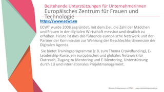Women Entrepreneurs in STEM | www.stementrepreneurs.eu
Bestehende Unterstützungen für Unternehmerinnen
Europäisches Zentrum für Frauen und
Technologie
https://www.ecwt.eu
ECWT wurde 2008 gegründet, mit dem Ziel, die Zahl der Mädchen
und Frauen in der digitalen Wirtschaft messbar und deutlich zu
erhöhen. Heute ist dies das führende europäische Netzwerk und der
Partner der Kommission zur Wahrung der Geschlechterdimension der
Digitalen Agenda.
Sie bietet Trainingsprogramme (z.B. zum Thema Crowdfunding), E-
Leadership-Kurse, ein europäisches und globales Netzwerk für
Outreach, Zugang zu Mentoring und E-Mentoring, Unterstützung
durch EU und internationales Projektmanagement.
 