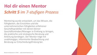Women Entrepreneurs in STEM | www.stementrepreneurs.eu
Hol dir einen Mentor
Schritt 5 im 7-stufigen Prozess
Mentoring wurde entwickelt, um das Wissen, die
Fähigkeiten, die Einsichten und die
unternehmerischen Fähigkeiten erfahrener
Geschäftspraktiker mit denen kleiner
Geschäftsinhaber/Manager in Einklang zu bringen,
die praktische und strategische Beratung und
Anleitung benötigen. Der Mentor trägt mit
unabhängiger, informierter Beobachtung und
Beratung zur Entscheidungsfindung bei.
 