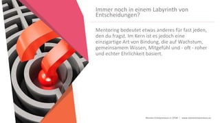 Women Entrepreneurs in STEM | www.stementrepreneurs.eu
Immer noch in einem Labyrinth von
Entscheidungen?
Mentoring bedeutet etwas anderes für fast jeden,
den du fragst. Im Kern ist es jedoch eine
einzigartige Art von Bindung, die auf Wachstum,
gemeinsamem Wissen, Mitgefühl und - oft - roher
und echter Ehrlichkeit basiert.
 