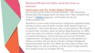 Women Entrepreneurs in STEM | www.stementrepreneurs.eu
Vor ein paar Jahren habe ich meine härteste - und nützlichste -
Mentoring-Erfahrung gemacht. Ich hatte mein "Blut, Schweiß und
Tränen" in GoHero gegossen - ein Projekt, für das ich
leidenschaftlich bin.
Nachdem er schon viele Unternehmen erfolgreich aufgebaut hatte,
konnte er sehen, was ich falsch machte. Mein Mentor sagte mir -
unverblümt -, dass mein Wunsch, alles zu kontrollieren, das Projekt
im Zaum hielt, und dass, wenn ich diesen Weg fortsetzte, es 100%
sicher war, dass ich scheitern würde. Ich habe radikale Änderungen
an meiner Denkweise, meinem Ansatz und meinem Verhalten
vorgenommen. Ich begann, Leute einzulassen und Aspekte von
GoHero zu teilen, die von denen mit den richtigen Fähigkeiten
besser behandelt wurden. Der Effekt war fast sofort sichtbar. Die
Stücke fingen an, sich zu verteilen, und die neue Energie brachte
die richtigen Leute zur richtigen Zeit ein.
Mentorschaft kann dir helfen, durch das Chaos zu
kommen!
Interview mit Dr. Erika Ebbel Winkel
 