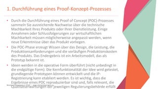 Women Entrepreneurs in STEM | www.stementrepreneurs.eu
1. Durchführung eines Proof-Konzept-Prozesses
• Durch die Durchführung eines Proof of Concept (POC)-Prozesses
sammeln Sie ausreichende Nachweise über die technische
Machbarkeit Ihres Produkts oder Ihrer Dienstleistung. Einige
Annahmen oder Schlussfolgerungen zur wirtschaftlichen
Machbarkeit müssen möglicherweise angepasst werden, wenn
neue Erkenntnisse über das Produkt vorliegen.
• Die POC-Phase erzeugt Wissen über das Design, die Leistung, die
Produktionsanforderungen und die vorläufigen Produktionskosten
des Produkts. Das Endergebnis ist ein Arbeitsmodell, das als
Prototyp bekannt ist.
• Ideen werden in die operative Form überführt (nicht unbedingt in
die endgültige Form). Die Kernfunktionalität der Idee wird getestet,
grundlegende Prototypen können entwickelt und die IP-
Registrierung kann etabliert werden. Es ist wichtig, dass die
Ergebnisse eines POC reproduzierbar sind und, falls relevant, die
Qualitätserwartungen der jeweiligen Regulierungsbehörde erfüllt
 