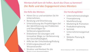 Women Entrepreneurs in STEM | www.stementrepreneurs.eu
Die Rolle des Mentors
• Hören Sie zu und verstehen Sie Ihr
Unternehmen.
• Beratung und Orientierung
• Unterstützung des Projektträgers bei
der Identifizierung von Problemen
und Vorschlägen für
Verbesserungspotenziale
• Diskutieren Sie Lösungen und
innovative Wege zur Verbesserung
der Geschäftstätigkeit.
• Hilfe bei der Entscheidungsfindung
• Erfahrungsaustausch und
Wissenstransfer
• Struktur und Kontext für die
Mentorschaft kann dir helfen, durch das Chaos zu kommen!
Die Rolle und das Engagement eines Mentors
Die Handlungsfelder
• Unternehmensstrategie
• Finanzplanung
• Marktforschung
• Marketing & Promotion
• Produktionsplanung
• Vertrieb
• Unternehmensorganisat
ion
• Website-Planung &
Design
 