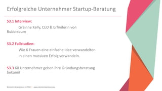 Women Entrepreneurs in STEM | www.stementrepreneurs.eu
Erfolgreiche Unternehmer Startup-Beratung
S3.1 Interview:
Grainne Kelly, CEO & Erfinderin von
Bubblebum
S3.2 Fallstudien:
Wie 6 Frauen eine einfache Idee verwandelten
in einen massiven Erfolg verwandeln.
S3.3 60 Unternehmer geben ihre Gründungsberatung
bekannt
 