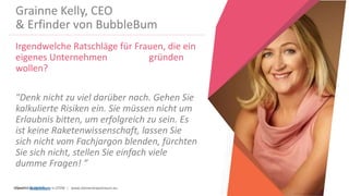 Women Entrepreneurs in STEM | www.stementrepreneurs.eu
Grainne Kelly, CEO
& Erfinder von BubbleBum
Irgendwelche Ratschläge für Frauen, die ein
eigenes Unternehmen gründen
wollen?
"Denk nicht zu viel darüber nach. Gehen Sie
kalkulierte Risiken ein. Sie müssen nicht um
Erlaubnis bitten, um erfolgreich zu sein. Es
ist keine Raketenwissenschaft, lassen Sie
sich nicht vom Fachjargon blenden, fürchten
Sie sich nicht, stellen Sie einfach viele
dumme Fragen! ”
Quelle: BubbleBum
 