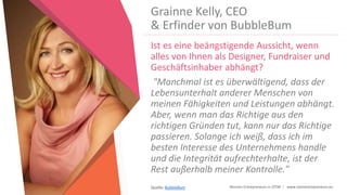 Women Entrepreneurs in STEM | www.stementrepreneurs.eu
Grainne Kelly, CEO
& Erfinder von BubbleBum
Ist es eine beängstigende Aussicht, wenn
alles von Ihnen als Designer, Fundraiser und
Geschäftsinhaber abhängt?
"Manchmal ist es überwältigend, dass der
Lebensunterhalt anderer Menschen von
meinen Fähigkeiten und Leistungen abhängt.
Aber, wenn man das Richtige aus den
richtigen Gründen tut, kann nur das Richtige
passieren. Solange ich weiß, dass ich im
besten Interesse des Unternehmens handle
und die Integrität aufrechterhalte, ist der
Rest außerhalb meiner Kontrolle."
Quelle: BubbleBum
 
