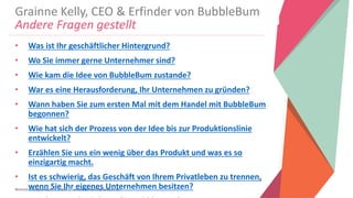 Women Entrepreneurs in STEM | www.stementrepreneurs.eu
Grainne Kelly, CEO & Erfinder von BubbleBum
Andere Fragen gestellt
• Was ist Ihr geschäftlicher Hintergrund?
• Wo Sie immer gerne Unternehmer sind?
• Wie kam die Idee von BubbleBum zustande?
• War es eine Herausforderung, Ihr Unternehmen zu gründen?
• Wann haben Sie zum ersten Mal mit dem Handel mit BubbleBum
begonnen?
• Wie hat sich der Prozess von der Idee bis zur Produktionslinie
entwickelt?
• Erzählen Sie uns ein wenig über das Produkt und was es so
einzigartig macht.
• Ist es schwierig, das Geschäft von Ihrem Privatleben zu trennen,
wenn Sie Ihr eigenes Unternehmen besitzen?
 