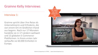 Women Entrepreneurs in STEM | www.stementrepreneurs.eu
Grainne Kelly Interviews
Interview 1:
Grainne spricht über ihre Reise als
Unternehmerin und Erfinderin, die
von einem Ort im ländlichen Irland
aus begann. Nach nur 17 Monaten
handelte sie in 17 Ländern weltweit
und 13 globalen E-Commerce-
Plattformen. In ihrem ersten Jahr
verkaufte sie 60.000 Einheiten in
Europa.
KLICKEN
SIE HIER,
UM DIE
ANSICHT
ZU
SEHEN.
 