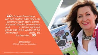 Women Entrepreneurs in STEM | www.stementrepreneurs.eu
”
“Es ist eine Erwartung
von den Leuten, dass eine Frau
dumme Fragen stellt, damit
ich damit durchkommen kann
und es ist mir egal und
genau das ist es, woher ich die
Antworten habe, die
ich brauche.
GRAINNE KELLY
CEO & Erfinder von BubbleBum
 