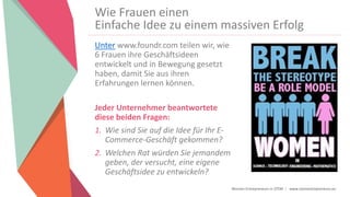 Women Entrepreneurs in STEM | www.stementrepreneurs.eu
Wie Frauen einen
Einfache Idee zu einem massiven Erfolg
Unter www.foundr.com teilen wir, wie
6 Frauen ihre Geschäftsideen
entwickelt und in Bewegung gesetzt
haben, damit Sie aus ihren
Erfahrungen lernen können.
Jeder Unternehmer beantwortete
diese beiden Fragen:
1. Wie sind Sie auf die Idee für Ihr E-
Commerce-Geschäft gekommen?
2. Welchen Rat würden Sie jemandem
geben, der versucht, eine eigene
Geschäftsidee zu entwickeln?
 