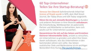 Women Entrepreneurs in STEM | www.stementrepreneurs.eu
Vanessa Van Edwards bahnbrechende Arbeit bei
Science of People wurde in NPR, dem Wall Street
Journal, der Today Show und USA Today vorgestellt.
Hören Sie nie auf, sinnvolle Beziehungen zu Kunden
und anderen Personen in Ihrer Branche aufzubauen.
Die Entscheidung, Wettbewerber als potenzielle
Partner und Mitarbeiter zu betrachten, kann sich
positiv auf Ihr Unternehmen auswirken.
Konzentrieren Sie sich auf das Setzen und Erreichen
kleinerer inkrementeller Ziele, anstatt zu versuchen,
ein Unternehmen zu gründen und sofort Ihre Vision
davon aufzubauen, was das Unternehmen in den
kommenden Jahren sein sollte. Das Setzen
realistischer Ziele und Meilensteine ist ein wichtiger
Bestandteil ihres Kurses The Launch Formula.
60 Top-Unternehmer
Teilen Sie ihre Startup-Beratung!
KLICKEN
SIE HIER,
UM DEN
GANZEN
ARTIKEL ZU
LESEN (NR.
15)
 