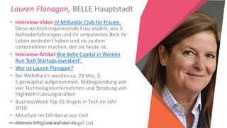 Women Entrepreneurs in STEM | www.stementrepreneurs.eu
Lauren Flanagan, BELLE Hauptstadt
• Interview-Video IV Milliardär Club für Frauen.
Diese wirklich inspirierende Frau erzählt, wie 3
Nahtoderfahrungen und ihr amputiertes Bein ihr
Leben verändert haben und sie zu dem
Unternehmer machen, der sie heute ist.
• Interview-Artikel'Wie Belle Capital in Women
Run Tech Startups investiert'.
• Wer ist Lauren Flanagan?
• Bei WebWare's wurden ca. 20 Mio. $
Eigenkapital aufgenommen. Mitbegründung von
vier Technologieunternehmen und Beratung von
Hightech-Führungskräften
• BusinessWeek Top 25 Angels in Tech im Jahr
2010
• Mitarbeit im EIR-Beirat von Dell
• Aktives Mitglied auf der Angel List
 