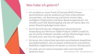 Women Entrepreneurs in STEM | www.stementrepreneurs.eu
Was habe ich gelernt?
• Ich verstehe es, einen Proof of Concept (PofC)-Prozess
durchzuführen und ihn praktisch auf mein Unternehmen
anzuwenden, z.B. Benennung und Schutz meiner Idee,
verfügbare Fördermittel und deren Bewertungskriterien. Ich
verstehe auch POC Bootstrapping und wie ich meine Idee mit
einem Shoestring Budget testen kann.
• Durch das Erlernen der erfolgreichen demonstrierten
Anwendung von Minimum Viable Product's (MVP's) weiß ich,
wie ich meine Produkte schneller auf den Markt bringen kann.
Ich weiß auch, wie man ein eigenes MVP baut.
• Ich kenne den Unterschied zwischen verschiedenen bewährten
Geschäftsmodellen, wie sie jeweils funktionieren und welches
Modell(e) möglicherweise am besten zu meinem Startup passt.
• Ich weiß, wie ich meine Innovation oder mein Geschäft
bewerten kann.
 