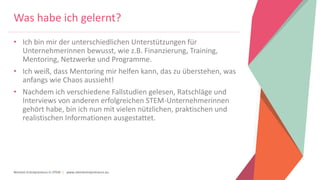 Women Entrepreneurs in STEM | www.stementrepreneurs.eu
Was habe ich gelernt?
• Ich bin mir der unterschiedlichen Unterstützungen für
Unternehmerinnen bewusst, wie z.B. Finanzierung, Training,
Mentoring, Netzwerke und Programme.
• Ich weiß, dass Mentoring mir helfen kann, das zu überstehen, was
anfangs wie Chaos aussieht!
• Nachdem ich verschiedene Fallstudien gelesen, Ratschläge und
Interviews von anderen erfolgreichen STEM-Unternehmerinnen
gehört habe, bin ich nun mit vielen nützlichen, praktischen und
realistischen Informationen ausgestattet.
 