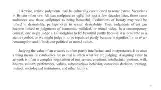Likewise, artistic judgments may be culturally conditioned to some extent. Victorians
in Britain often saw African sculptu...