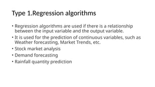 Type 1.Regression algorithms
• Regression algorithms are used if there is a relationship
between the input variable and the output variable.
• It is used for the prediction of continuous variables, such as
Weather forecasting, Market Trends, etc.
• Stock market analysis
• Demand forecasting
• Rainfall quantity prediction
 
