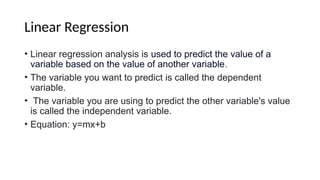 Linear Regression
• Linear regression analysis is used to predict the value of a
variable based on the value of another variable.
• The variable you want to predict is called the dependent
variable.
• The variable you are using to predict the other variable's value
is called the independent variable.
• Equation: y=mx+b
 