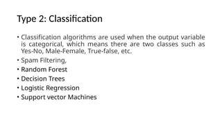 Type 2: Classification
• Classification algorithms are used when the output variable
is categorical, which means there are two classes such as
Yes-No, Male-Female, True-false, etc.
• Spam Filtering,
• Random Forest
• Decision Trees
• Logistic Regression
• Support vector Machines
 