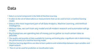 Data
• Data is a crucial component in the field of Machine Learning.
• It refers to the set of observations or measurements that can be used to train a machine-learning
model.
• Data is the most important part of all Data Analytics, Machine Learning, and Artificial
Intelligence.
• Without data, we can’t train any model and all modern research and automation will go
in vain.
• Big Enterprises are spending lots of money just to gather as much certain data as
possible.
• The quality and quantity of data available for training and testing play a significant role in determining
the performance of a machine-learning model.
• Machine learning algorithms use data to learn patterns and relationships between input variables and
target outputs
• Then it can be used for prediction or classification tasks.
 