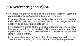 2. K Nearest Neighbour(KNN)
• K-Nearest Neighbour is one of the simplest Machine Learning
algorithms based on Supervised Learning technique.
• K-NN algorithm assumes the similarity between the new case/data
and available cases and put the new case into the category that is
most similar to the available categories.
• K-NN algorithm stores all the available data and classifies a new
data point based on the similarity. This means when new data
appears then it can be easily classified into a well suite category by
using K- NN algorithm.
• K-NN algorithm can be used for Regression as well as for
Classification but mostly it is used for the Classification problems.
 
