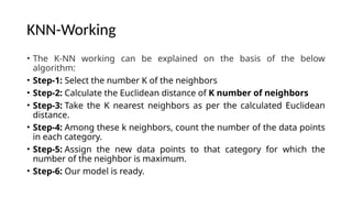 KNN-Working
• The K-NN working can be explained on the basis of the below
algorithm:
• Step-1: Select the number K of the neighbors
• Step-2: Calculate the Euclidean distance of K number of neighbors
• Step-3: Take the K nearest neighbors as per the calculated Euclidean
distance.
• Step-4: Among these k neighbors, count the number of the data points
in each category.
• Step-5: Assign the new data points to that category for which the
number of the neighbor is maximum.
• Step-6: Our model is ready.
 