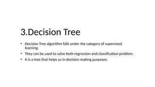 3.Decision Tree
• Decision Tree algorithm falls under the category of supervised
learning.
• They can be used to solve both regression and classification problem.
• It is a tree that helps us in decision making purposes.
 