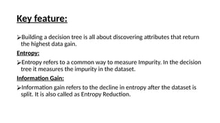 Key feature:
⮚Building a decision tree is all about discovering attributes that return
the highest data gain.
Entropy:
⮚Entropy refers to a common way to measure Impurity. In the decision
tree it measures the impurity in the dataset.
Information Gain:
⮚Information gain refers to the decline in entropy after the dataset is
split. It is also called as Entropy Reduction.
 