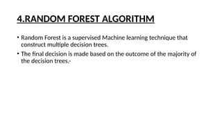 4.RANDOM FOREST ALGORITHM
• Random Forest is a supervised Machine learning technique that
construct multiple decision trees.
• The final decision is made based on the outcome of the majority of
the decision trees.-
 