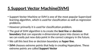 5.Support Vector Machine(SVM)
• Support Vector Machine or SVM is one of the most popular Supervised
learning algorithm, which is used for classification as well as regression
problems.
• However primarily it is used for classification problem.
• The goal of SVM algorithm is to create the best line or decision
boundary that can separate n-dimensional space into classes so that
we can easily put new data point in the correct category in the future.
• We call this best line or decision boundary as hyper line.
• SVM chooses extreme points that help in creating Hyperplane. These
extreme points are called Support Vector
 