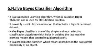 6.Naïve Bayes Classifier Algorithm
• It is a supervised Learning algorithm, which is based on Bayes
Theorem and is used for classification problem
• It is mainly used in text classification that includes a high dimensional
dataset.
• Naïve Bayes classifier is one of the simple and most effective
classification algorithm which helps in building the fast machine
learning models that can make quick predictions.
• It is a probabilistic classifier, which means it predict on the basis of the
probability of an object.
 