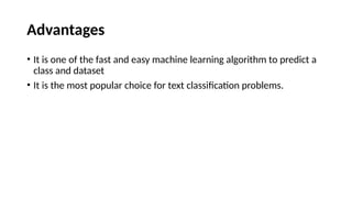 Advantages
• It is one of the fast and easy machine learning algorithm to predict a
class and dataset
• It is the most popular choice for text classification problems.
 