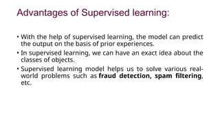 Advantages of Supervised learning:
• With the help of supervised learning, the model can predict
the output on the basis of prior experiences.
• In supervised learning, we can have an exact idea about the
classes of objects.
• Supervised learning model helps us to solve various real-
world problems such as fraud detection, spam filtering,
etc.
 