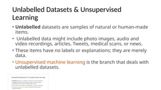 Unlabelled Datasets & Unsupervised
Learning
• Unlabelled datasets are samples of natural or human-made
items.
• Unlabelled data might include photo images, audio and
video recordings, articles, Tweets, medical scans, or news.
• These items have no labels or explanations; they are merely
data.
• Unsupervised machine learning is the branch that deals with
unlabelled datasets.
 
