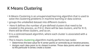 K Means Clustering
• K-Means Clustering is an unsupervised learning algorithm that is used to
solve the clustering problems in machine learning or data science.
• groups the unlabelled dataset into different clusters.
• Here K defines the number of pre-defined clusters that need to be
created in the process, as if K=2, there will be two clusters, and for K=3,
there will be three clusters, and so on.
• It is a centroid-based algorithm, where each cluster is associated with a
centroid.
• The k-means clustering algorithm mainly performs two tasks:
• Determines the best value for K center points or centroids by an iterative process.
• Assigns each data point to its closest k-center. Those data points which are near
to the particular k-center, create a cluster.
 