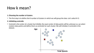 How k mean?
1. Choosing the number of clusters
• The first step is to define the K number of clusters in which we will group the data. Let’s select K=3.
2. Initializing centroids
• Centroid is the center of a cluster but initially, the exact center of data points will be unknown so, we select
random data points and define them as centroids for each cluster. We will initialize 3 centroids in the
dataset.
 