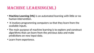 MACHINE Learning(ml)
• Machine Learning (ML) is an automated learning with little or no
human intervention.
• It involves programming computers so that they learn from the
available inputs.
• The main purpose of machine learning is to explore and construct
algorithms that can learn from the previous data and make
predictions on new input data.
• Learn from experience.
 