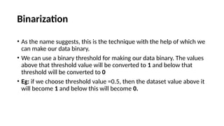 Binarization
• As the name suggests, this is the technique with the help of which we
can make our data binary.
• We can use a binary threshold for making our data binary. The values
above that threshold value will be converted to 1 and below that
threshold will be converted to 0
• Eg: if we choose threshold value =0.5, then the dataset value above it
will become 1 and below this will become 0.
 