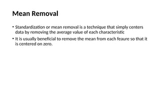 Mean Removal
• Standardization or mean removal is a technique that simply centers
data by removing the average value of each characteristic
• It is usually beneficial to remove the mean from each feaure so that it
is centered on zero.
 