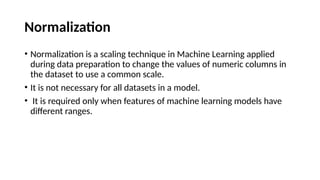 Normalization
• Normalization is a scaling technique in Machine Learning applied
during data preparation to change the values of numeric columns in
the dataset to use a common scale.
• It is not necessary for all datasets in a model.
• It is required only when features of machine learning models have
different ranges.
 