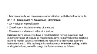 • Mathematically, we can calculate normalization with the below formula:
Xn = (X - Xminimum) / ( Xmaximum - Xminimum)
• Xn = Value of Normalization
• Xmaximum = Maximum value of a feature
• Xminimum = Minimum value of a feature
Example: Let's assume we have a model dataset having maximum and
minimum values of feature as mentioned above. To normalize the machine
learning model, values are shifted and rescaled so their range can vary
between 0 and 1. This technique is also known as Min-Max scaling. In this
scaling technique, we will change the feature values as follows:
 