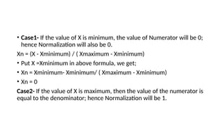 • Case1- If the value of X is minimum, the value of Numerator will be 0;
hence Normalization will also be 0.
Xn = (X - Xminimum) / ( Xmaximum - Xminimum)
• Put X =Xminimum in above formula, we get;
• Xn = Xminimum- Xminimum/ ( Xmaximum - Xminimum)
• Xn = 0
Case2- If the value of X is maximum, then the value of the numerator is
equal to the denominator; hence Normalization will be 1.
 